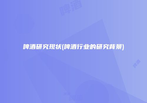 啤酒研究现状(啤酒行业的研究背景)