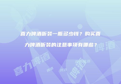 喜力啤酒听装一瓶多少钱？购买喜力啤酒听装的注意事项有哪些？