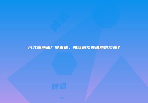 河北啤酒盖厂家直销，如何选择靠谱的供应商？