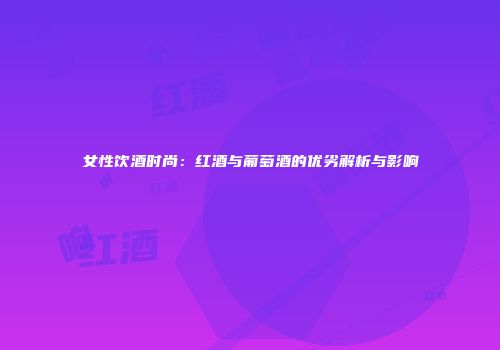 女性饮酒时尚：红酒与葡萄酒的优劣解析与影响