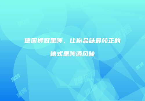 德国狮冠黑啤，让你品味最纯正的德式黑啤酒风味