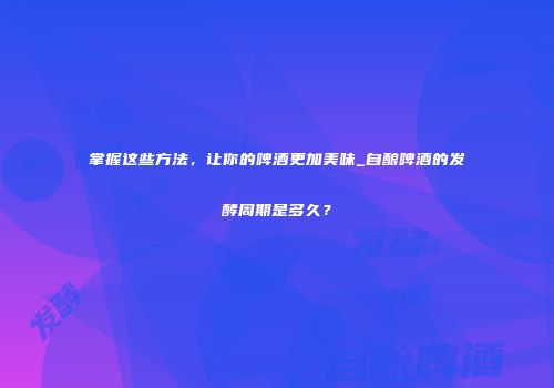 掌握这些方法，让你的啤酒更加美味_自酿啤酒的发酵周期是多久？