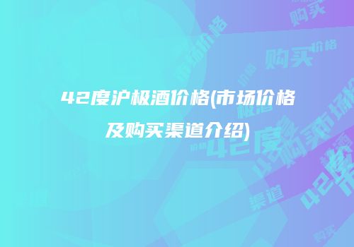 42度沪极酒价格(市场价格及购买渠道介绍)