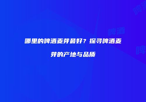 哪里的啤酒麦芽最好？探寻啤酒麦芽的产地与品质