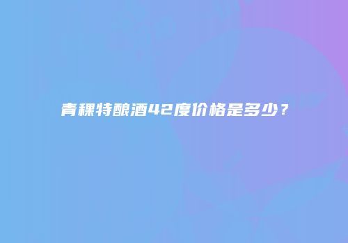 青稞特酿酒42度价格是多少？