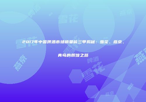 2017年中国啤酒市场销量前三甲揭秘：雪花、燕京、青岛的辉煌之路