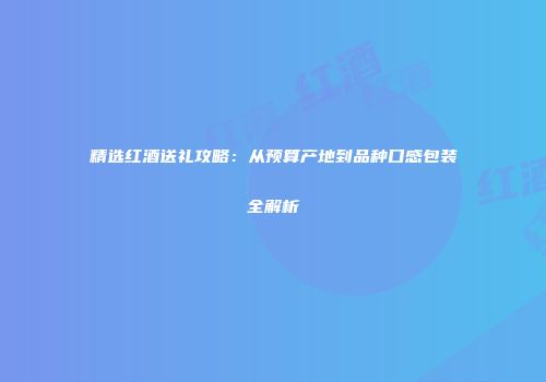 精选红酒送礼攻略：从预算产地到品种口感包装全解析