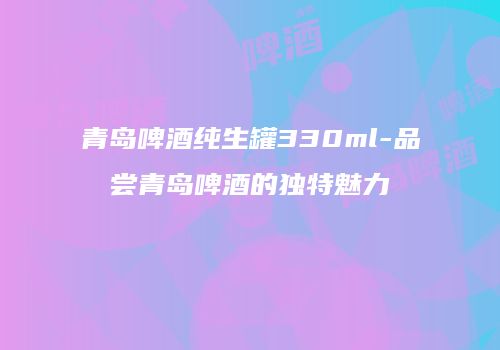 青岛啤酒纯生罐330ml-品尝青岛啤酒的独特魅力