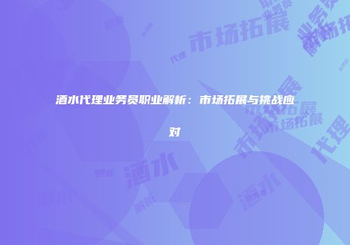 酒水代理业务员职业解析：市场拓展与挑战应对