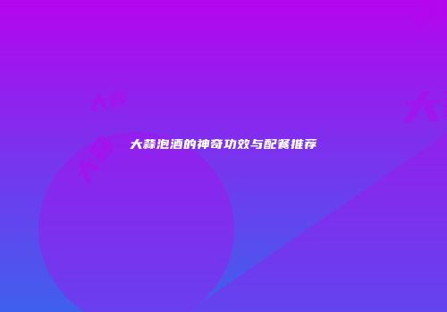 大蒜泡酒的神奇功效与配餐推荐