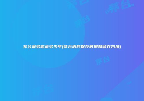 茅台最多能藏多少年(茅台酒的保存时间和储存方法)