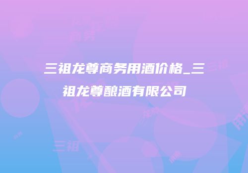 三祖龙尊商务用酒价格_三祖龙尊酿酒有限公司