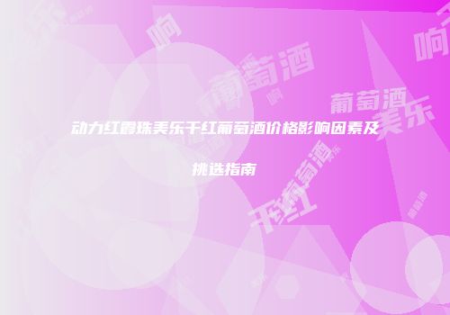 动力红霞珠美乐干红葡萄酒价格影响因素及挑选指南