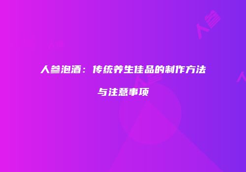 人参泡酒：传统养生佳品的制作方法与注意事项