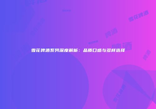 雪花啤酒系列深度解析：品质口感与多样选择