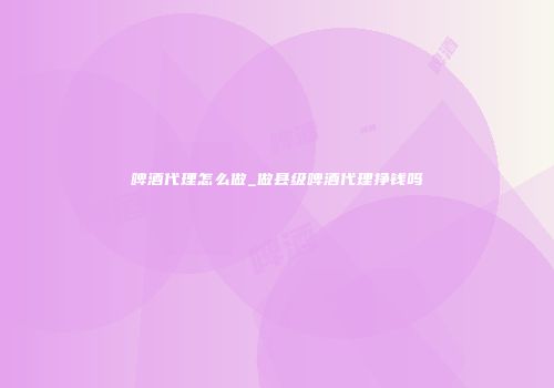 啤酒代理怎么做_做县级啤酒代理挣钱吗