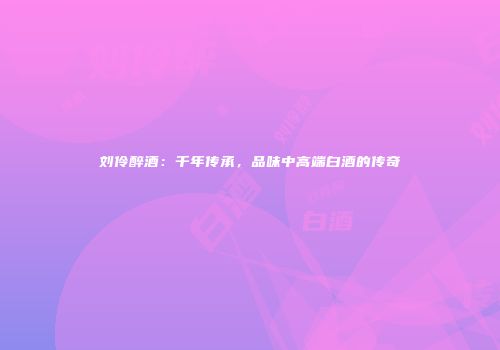 刘伶醉酒：千年传承，品味中高端白酒的传奇