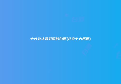十大公认最好喝的白酒(北京十大名酒)