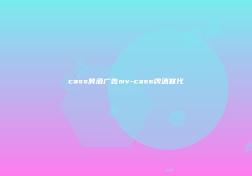 cass啤酒广告mv-cass啤酒替代