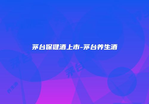 茅台保健酒上市-茅台养生酒