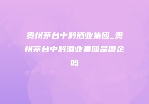 贵州茅台中黔酒业集团_贵州茅台中黔酒业集团是国企吗