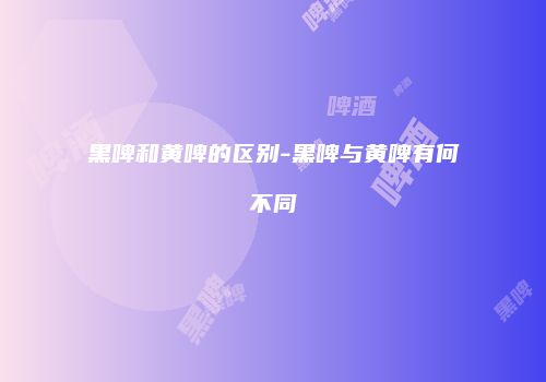 黑啤和黄啤的区别-黑啤与黄啤有何不同