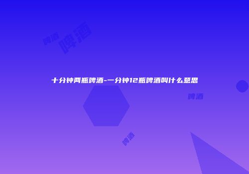 十分钟两瓶啤酒-一分钟12瓶啤酒叫什么意思