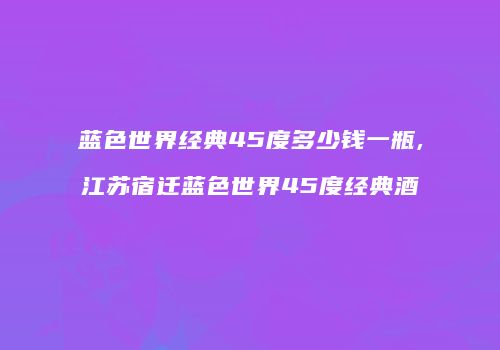 蓝色世界经典45度多少钱一瓶,江苏宿迁蓝色世界45度经典酒