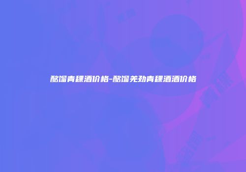 酩馏青稞酒价格-酩馏羌劲青稞酒酒价格
