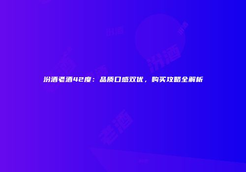 汾酒老酒42度：品质口感双优，购买攻略全解析