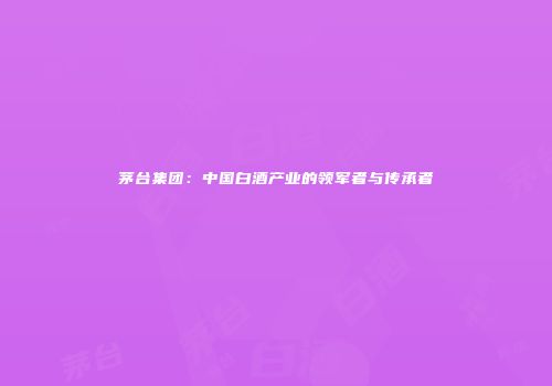 茅台集团：中国白酒产业的领军者与传承者