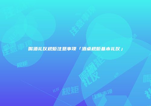 喝酒礼仪规矩注意事项「酒桌规矩基本礼仪」