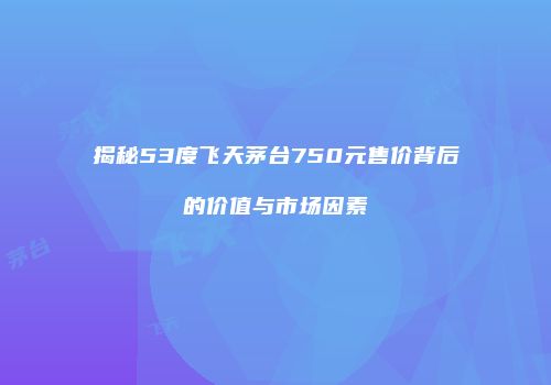 揭秘53度飞天茅台750元售价背后的价值与市场因素