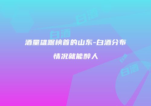酒量雄踞榜首的山东-白酒分布情况就能醉人
