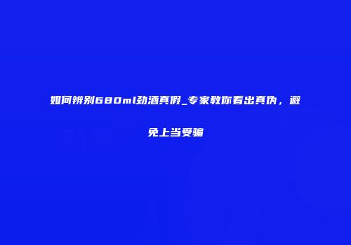 如何辨别680ml劲酒真假_专家教你看出真伪，避免上当受骗