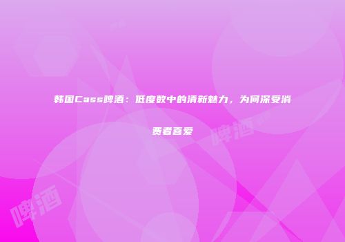 韩国Cass啤酒：低度数中的清新魅力，为何深受消费者喜爱