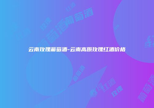 云南玫瑰葡萄酒-云南高原玫瑰红酒价格
