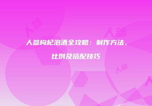 人参枸杞泡酒全攻略：制作方法、比例及搭配技巧