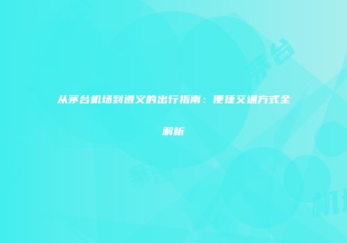 从茅台机场到遵义的出行指南：便捷交通方式全解析