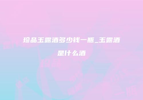 珍品玉露酒多少钱一瓶_玉露酒是什么酒