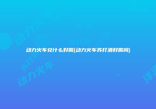 动力火车兑什么好喝(动力火车苏打酒好喝吗)
