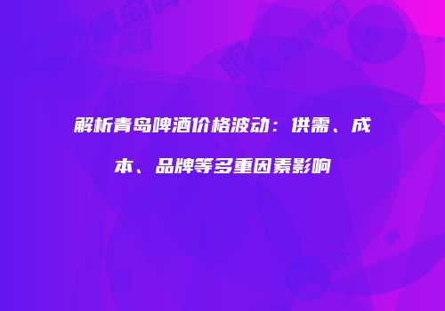 解析青岛啤酒价格波动：供需、成本、品牌等多重因素影响
