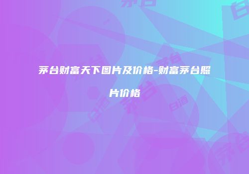 茅台财富天下图片及价格-财富茅台照片价格