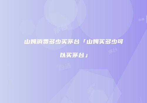 山姆消费多少买茅台「山姆买多少可以买茅台」