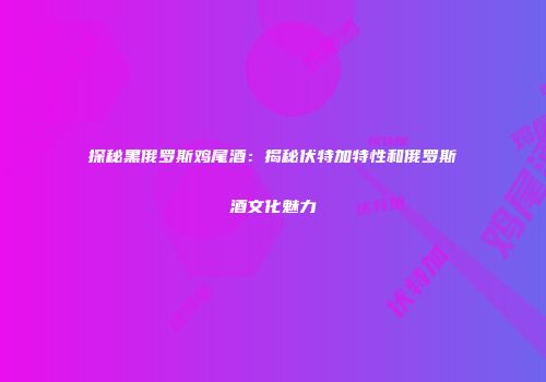 探秘黑俄罗斯鸡尾酒：揭秘伏特加特性和俄罗斯酒文化魅力