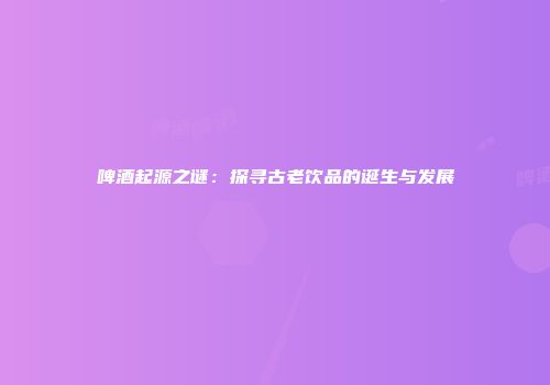 啤酒起源之谜：探寻古老饮品的诞生与发展