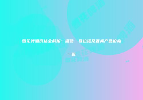 雪花啤酒价格全解析：罐装、易拉罐及各类产品价格一览