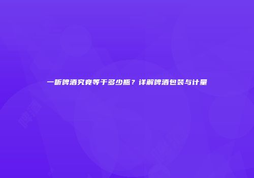 一听啤酒究竟等于多少瓶？详解啤酒包装与计量