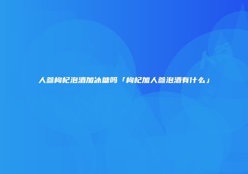 人参枸杞泡酒加冰糖吗「枸杞加人参泡酒有什么」