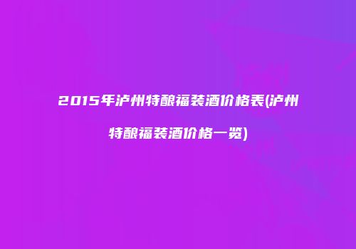 2015年泸州特酿福装酒价格表(泸州特酿福装酒价格一览)